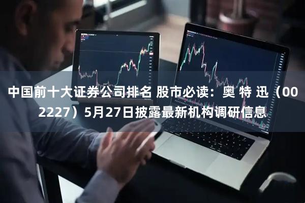 中国前十大证券公司排名 股市必读:奥 特 迅(002227)5月27日披露最新机构调研信息