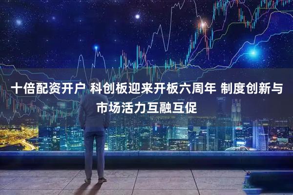十倍配资开户 科创板迎来开板六周年 制度创新与市场活力互融互促