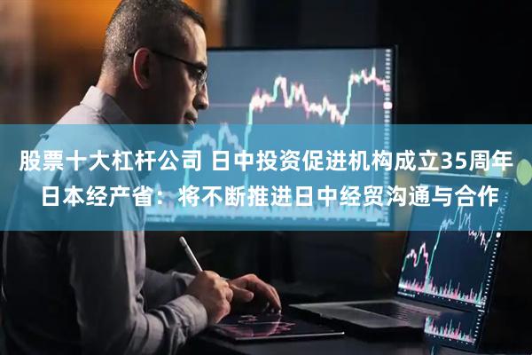 股票十大杠杆公司 日中投资促进机构成立35周年 日本经产省：将不断推进日中经贸沟通与合作