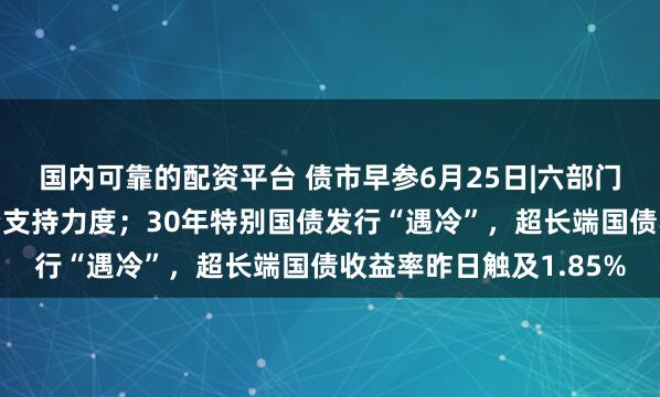 国内可靠的配资平台 债市早参6月25日|六部门发文加大债券市场融资支持力度；30年特别国债发行“遇冷”，超长端国债收益率昨日触及1.85%