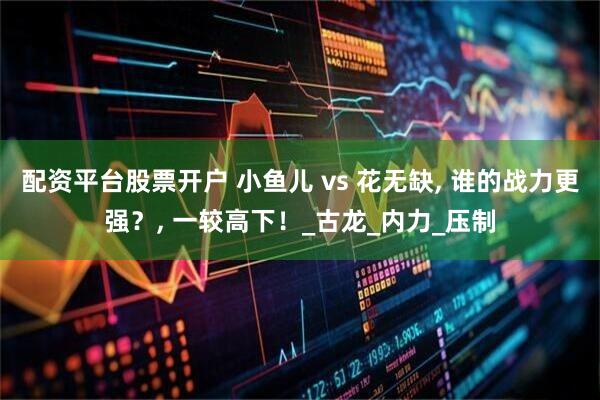 配资平台股票开户 小鱼儿 vs 花无缺, 谁的战力更强？, 一较高下！_古龙_内力_压制