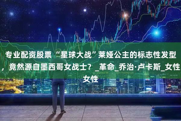 专业配资股票 “星球大战”莱娅公主的标志性发型，竟然源自墨西哥女战士？_革命_乔治·卢卡斯_女性