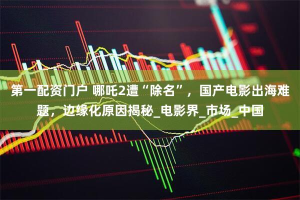 第一配资门户 哪吒2遭“除名”，国产电影出海难题，边缘化原因揭秘_电影界_市场_中国