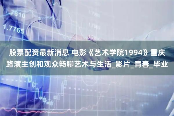 股票配资最新消息 电影《艺术学院1994》重庆路演主创和观众畅聊艺术与生活_影片_青春_毕业