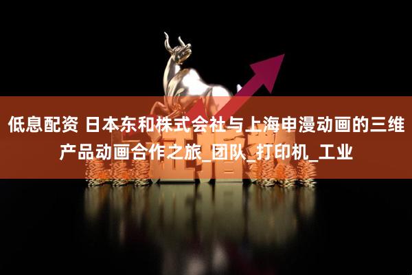 低息配资 日本东和株式会社与上海申漫动画的三维产品动画合作之旅_团队_打印机_工业