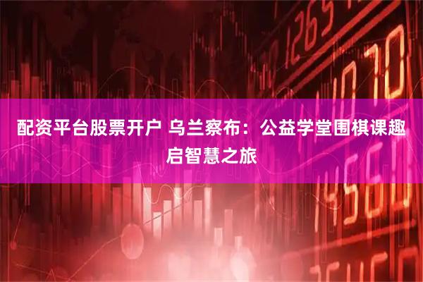 配资平台股票开户 乌兰察布：公益学堂围棋课趣启智慧之旅
