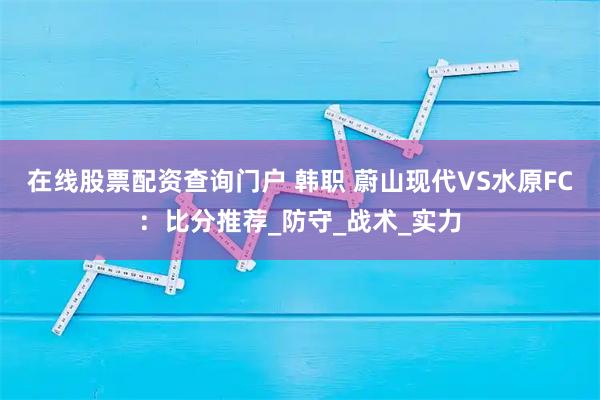 在线股票配资查询门户 韩职 蔚山现代VS水原FC：比分推荐_防守_战术_实力