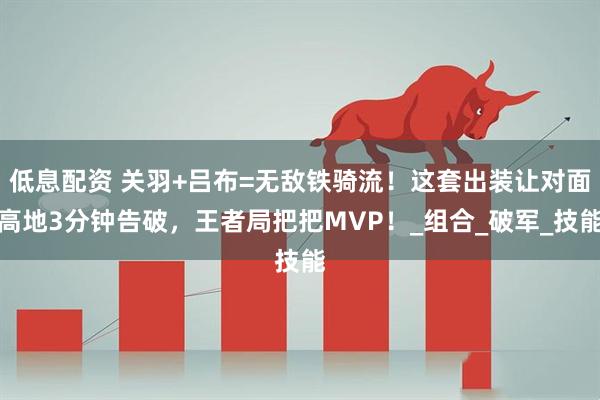 低息配资 关羽+吕布=无敌铁骑流！这套出装让对面高地3分钟告破，王者局把把MVP！_组合_破军_技能