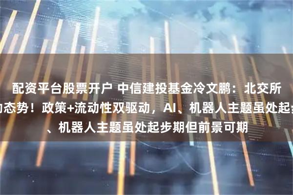 配资平台股票开户 中信建投基金冷文鹏：北交所下半年延续蓬勃态势！政策+流动性双驱动，AI、机器人主题虽处起步期但前景可期