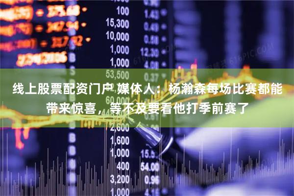 线上股票配资门户 媒体人：杨瀚森每场比赛都能带来惊喜，等不及要看他打季前赛了