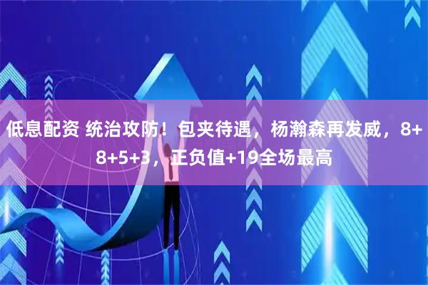 低息配资 统治攻防！包夹待遇，杨瀚森再发威，8+8+5+3，正负值+19全场最高