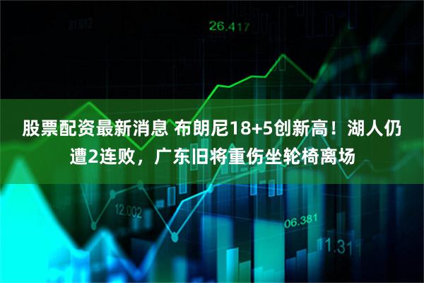 股票配资最新消息 布朗尼18+5创新高！湖人仍遭2连败，广东旧将重伤坐轮椅离场