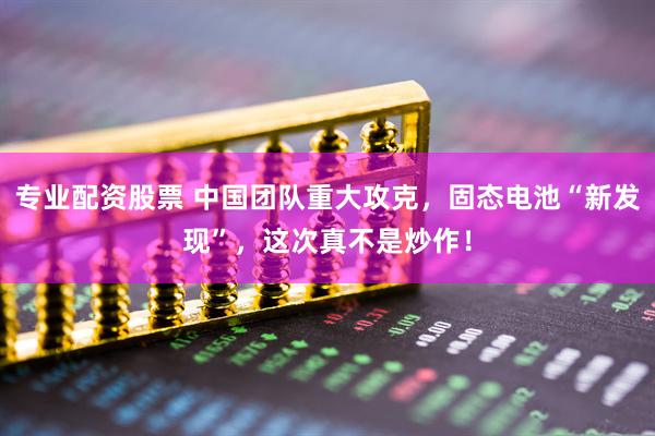 专业配资股票 中国团队重大攻克，固态电池“新发现”，这次真不是炒作！