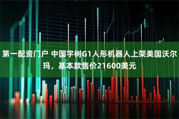 第一配资门户 中国宇树G1人形机器人上架美国沃尔玛，基本款售价21600美元