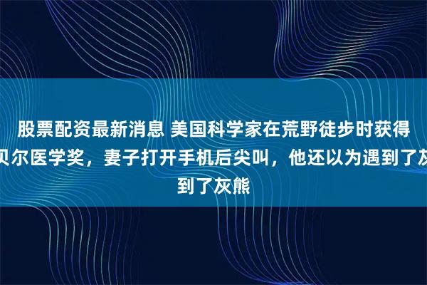 股票配资最新消息 美国科学家在荒野徒步时获得诺贝尔医学奖，妻子打开手机后尖叫，他还以为遇到了灰熊
