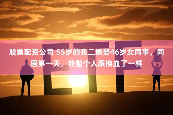 股票配资公司 55岁的我二婚娶46岁女同事，同居第一天，我整个人跟换血了一样