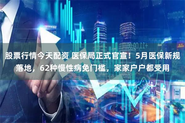 股票行情今天配资 医保局正式官宣！5月医保新规落地，62种慢性病免门槛，家家户户都受用