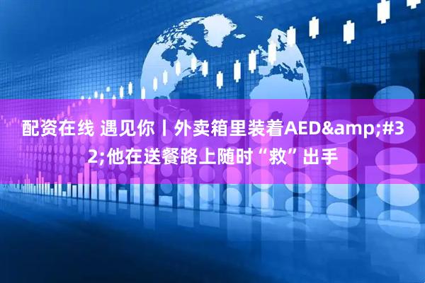 配资在线 遇见你丨外卖箱里装着AED 他在送餐路上随时“救”出手