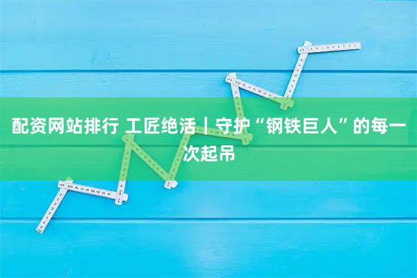 配资网站排行 工匠绝活｜守护“钢铁巨人”的每一次起吊