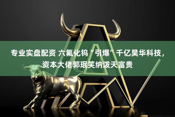 专业实盘配资 六氟化钨“引爆”千亿昊华科技，资本大佬郭珉笑纳泼天富贵