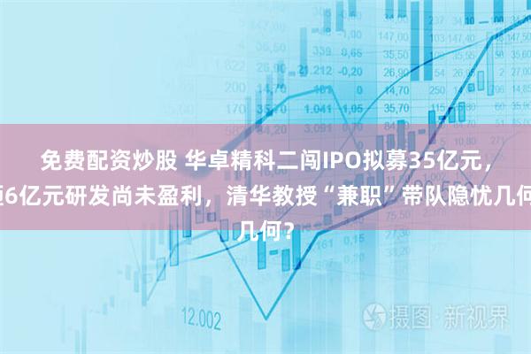 免费配资炒股 华卓精科二闯IPO拟募35亿元，砸6亿元研发尚未盈利，清华教授“兼职”带队隐忧几何？